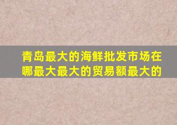 青岛最大的海鲜批发市场在哪最大最大的贸易额最大的