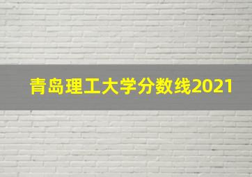 青岛理工大学分数线2021