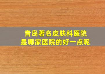 青岛著名皮肤科医院是哪家医院的好一点呢