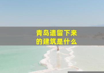 青岛遗留下来的建筑是什么