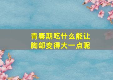 青春期吃什么能让胸部变得大一点呢