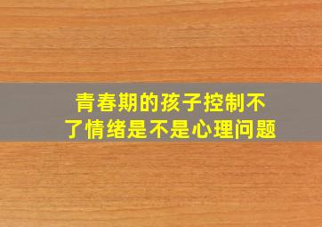 青春期的孩子控制不了情绪是不是心理问题