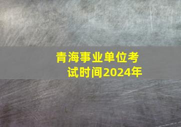 青海事业单位考试时间2024年