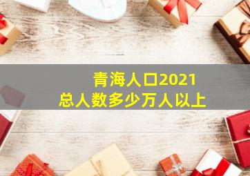 青海人口2021总人数多少万人以上