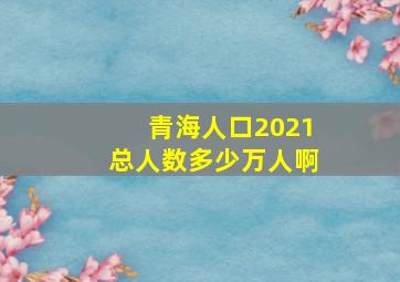 青海人口2021总人数多少万人啊