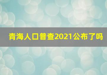 青海人口普查2021公布了吗