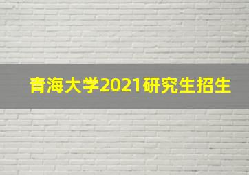 青海大学2021研究生招生