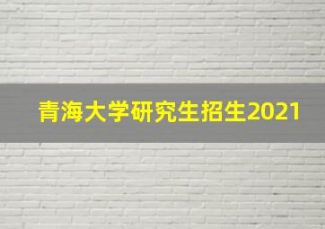 青海大学研究生招生2021