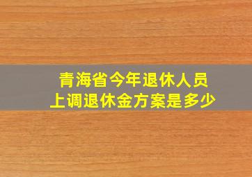 青海省今年退休人员上调退休金方案是多少