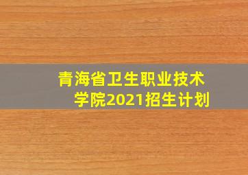 青海省卫生职业技术学院2021招生计划