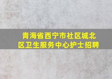 青海省西宁市社区城北区卫生服务中心护士招聘