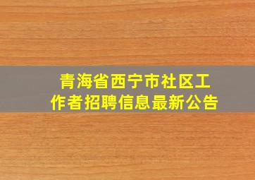 青海省西宁市社区工作者招聘信息最新公告