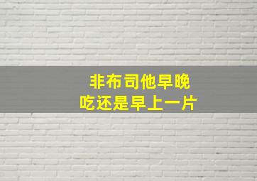 非布司他早晚吃还是早上一片