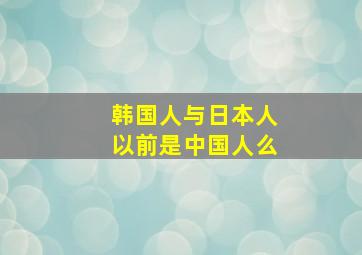 韩国人与日本人以前是中国人么