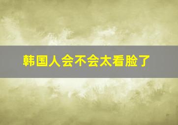 韩国人会不会太看脸了