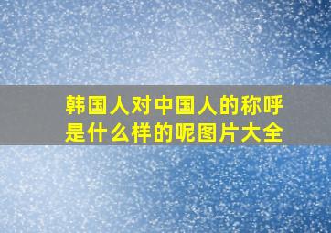 韩国人对中国人的称呼是什么样的呢图片大全