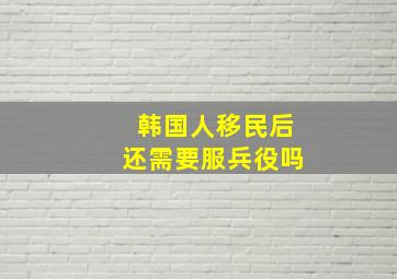 韩国人移民后还需要服兵役吗