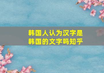 韩国人认为汉字是韩国的文字吗知乎