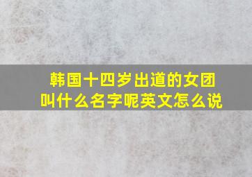 韩国十四岁出道的女团叫什么名字呢英文怎么说