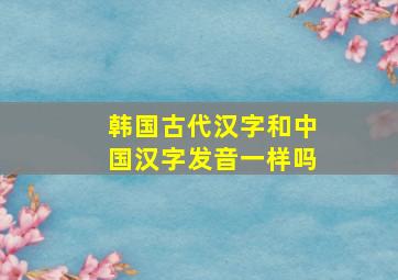 韩国古代汉字和中国汉字发音一样吗