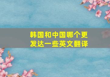 韩国和中国哪个更发达一些英文翻译