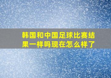 韩国和中国足球比赛结果一样吗现在怎么样了