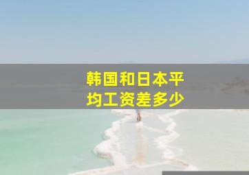 韩国和日本平均工资差多少