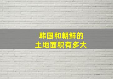 韩国和朝鲜的土地面积有多大