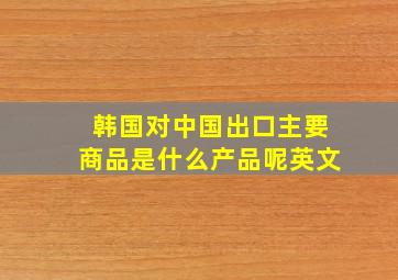 韩国对中国出口主要商品是什么产品呢英文