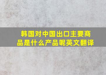 韩国对中国出口主要商品是什么产品呢英文翻译