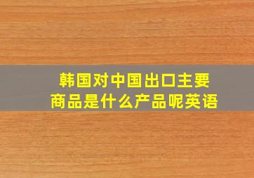 韩国对中国出口主要商品是什么产品呢英语