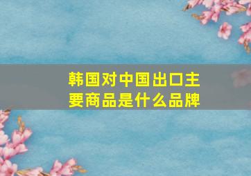 韩国对中国出口主要商品是什么品牌