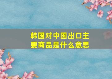 韩国对中国出口主要商品是什么意思