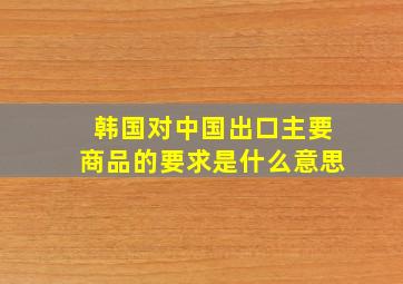 韩国对中国出口主要商品的要求是什么意思