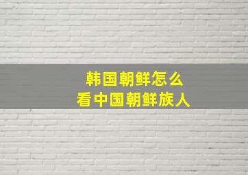 韩国朝鲜怎么看中国朝鲜族人