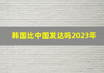 韩国比中国发达吗2023年