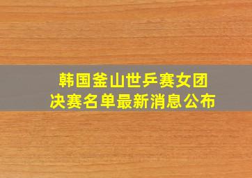 韩国釜山世乒赛女团决赛名单最新消息公布