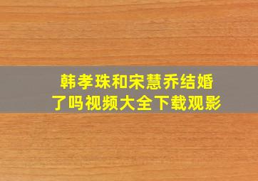 韩孝珠和宋慧乔结婚了吗视频大全下载观影