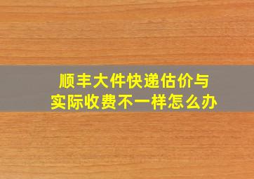 顺丰大件快递估价与实际收费不一样怎么办