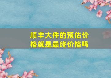 顺丰大件的预估价格就是最终价格吗