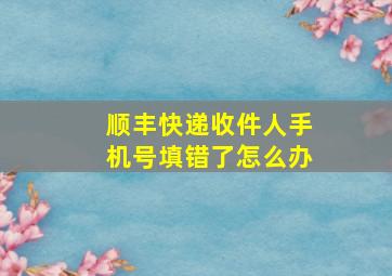 顺丰快递收件人手机号填错了怎么办