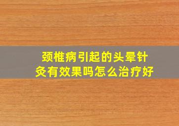 颈椎病引起的头晕针灸有效果吗怎么治疗好