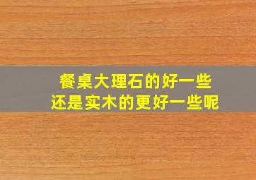 餐桌大理石的好一些还是实木的更好一些呢