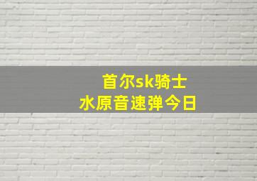 首尔sk骑士水原音速弹今日