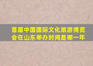 首届中国国际文化旅游博览会在山东举办时间是哪一年