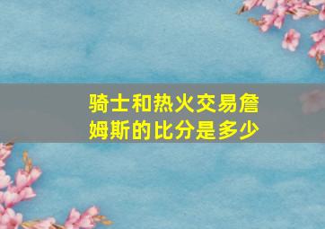 骑士和热火交易詹姆斯的比分是多少