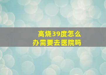 高烧39度怎么办需要去医院吗