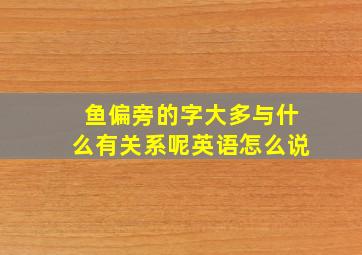 鱼偏旁的字大多与什么有关系呢英语怎么说