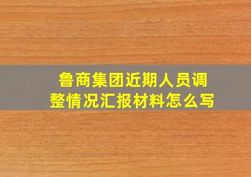 鲁商集团近期人员调整情况汇报材料怎么写