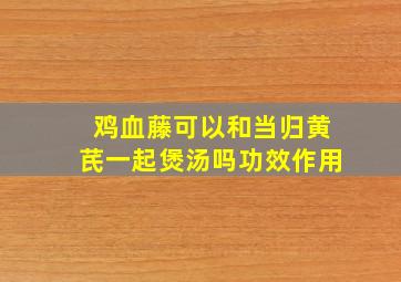 鸡血藤可以和当归黄芪一起煲汤吗功效作用